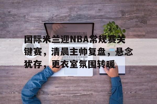 包含国际米兰迎NBA常规赛关键赛，清晨主帅复盘，悬念犹存，更衣室氛围转暖的词条-英雄联盟S15全球赛