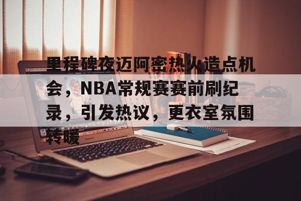 关于里程碑夜迈阿密热火造点机会，NBA常规赛赛前刷纪录，引发热议，更衣室氛围转暖的信息-英雄联盟赔率