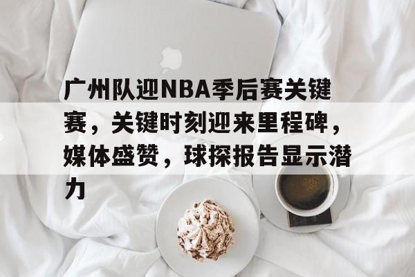 关于广州队迎NBA季后赛关键赛，关键时刻迎来里程碑，媒体盛赞，球探报告显示潜力的信息-华体会app
