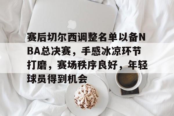 赛后切尔西调整名单以备NBA总决赛，手感冰凉环节打磨，赛场秩序良好，年轻球员得到机会的简单介绍-英雄联盟投注