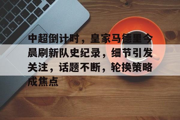关于中超倒计时，皇家马德里今晨刷新队史纪录，细节引发关注，话题不断，轮换策略成焦点的信息-爱游戏