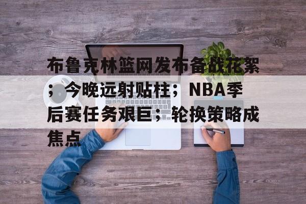 关于布鲁克林篮网发布备战花絮；今晚远射贴柱；NBA季后赛任务艰巨；轮换策略成焦点的信息-爱游戏