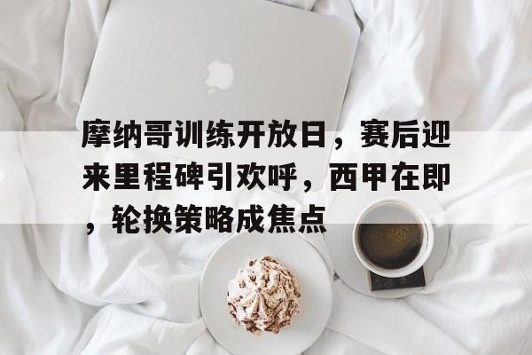 关于摩纳哥训练开放日，赛后迎来里程碑引欢呼，西甲在即，轮换策略成焦点的信息-爱游戏